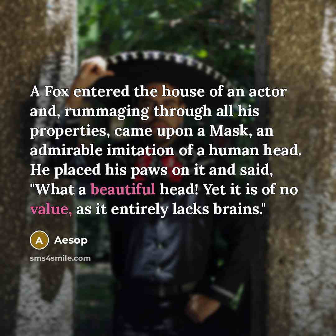 “A Fox entered the house of an actor and, rummaging through all his properties, came upon a Mask, an admirable imitation of a human head. He placed his paws on it and said, "What a beautiful head! Yet it is of no value, as it entirely lacks brains."” quote by Aesop