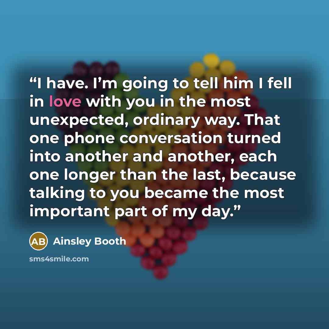 “I have. I’m going to tell him I fell in love with you in the most unexpected, ordinary way. That one phone conversation turned into another and another, each one longer than the last, because talking to you became the most important part of my day.” quote by Ainsley Booth