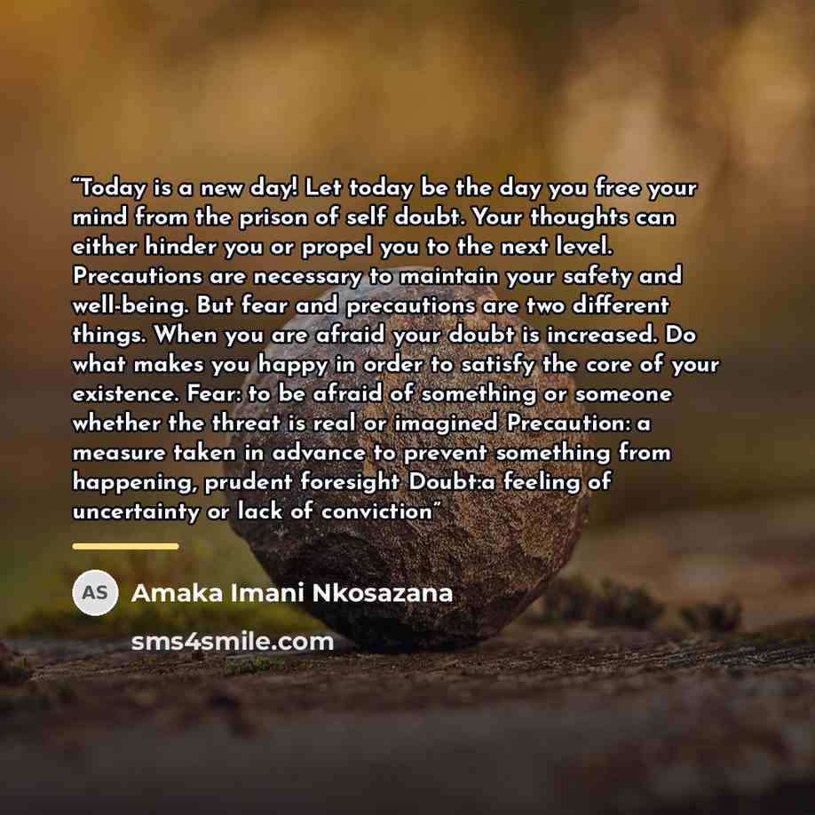 “Today is a new day! Let today be the day you free your mind from the prison of self doubt. Your thoughts can either hinder you or propel you to the next level. Precautions are necessary to maintain your safety and well-being. But fear and precautions are two different things. When you are afraid…” quote by Amaka Imani Nkosazana