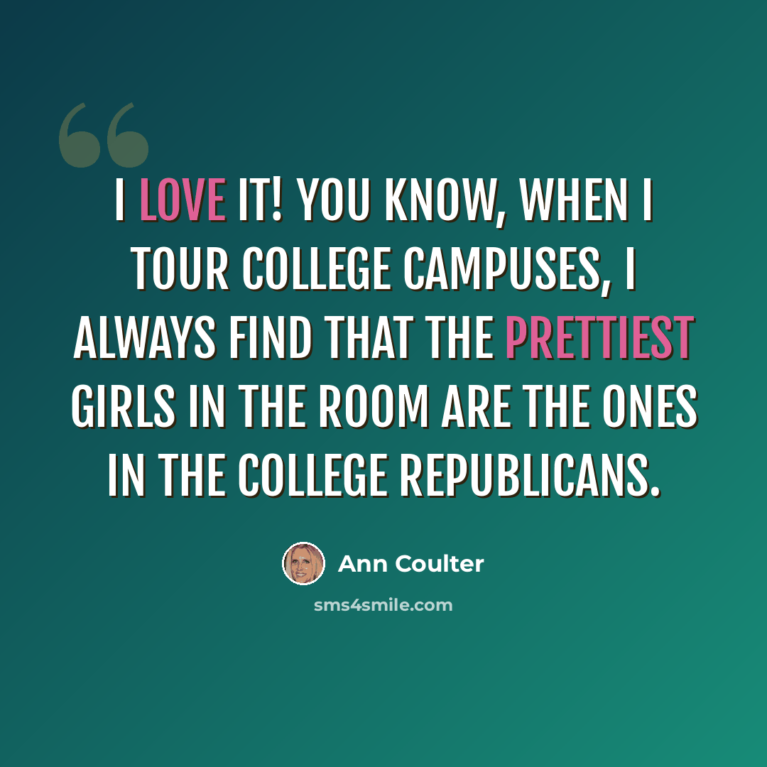 “I love it! You know, when I tour college campuses, I always find that the prettiest girls in the room are the ones in the College Republicans.” quote by Ann Coulter