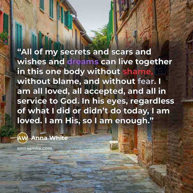 “All of my secrets and scars and wishes and dreams can live together in this one body without shame, without blame, and without fear. I am all loved, all accepted, and all in service to God. In his eyes, regardless of what I did or didn’t do today, I am loved. I am His, so I am enough.” quote by Anna White