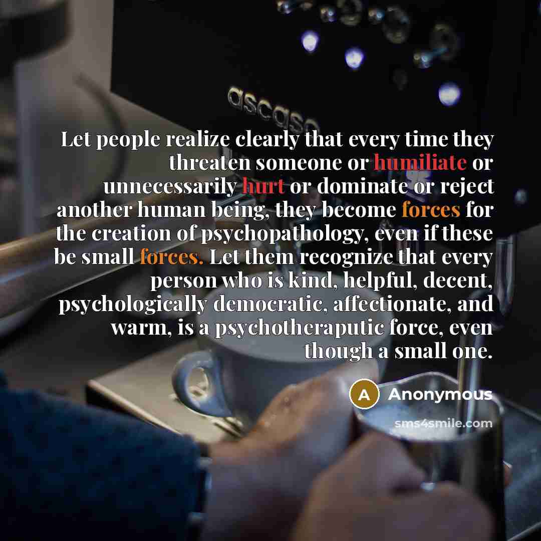 “Let people realize clearly that every time they threaten someone or humiliate or unnecessarily hurt or dominate or reject another human being, they become forces for the creation of psychopathology, even if these be small forces. Let them recognize that every person who is kind, helpful, decent…” quote by Anonymous
