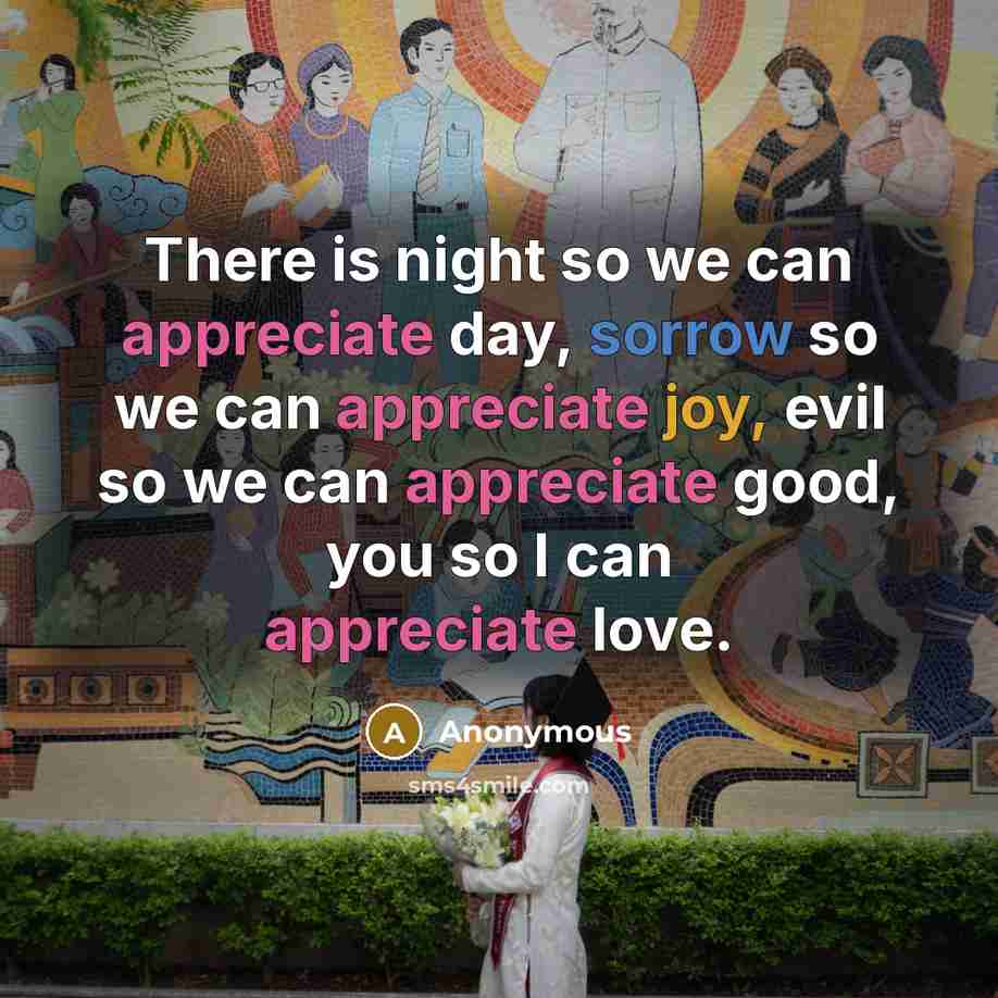 “There is night so we can appreciate day, sorrow so we can appreciate joy, evil so we can appreciate good, you so I can appreciate love.” quote by Anonymous