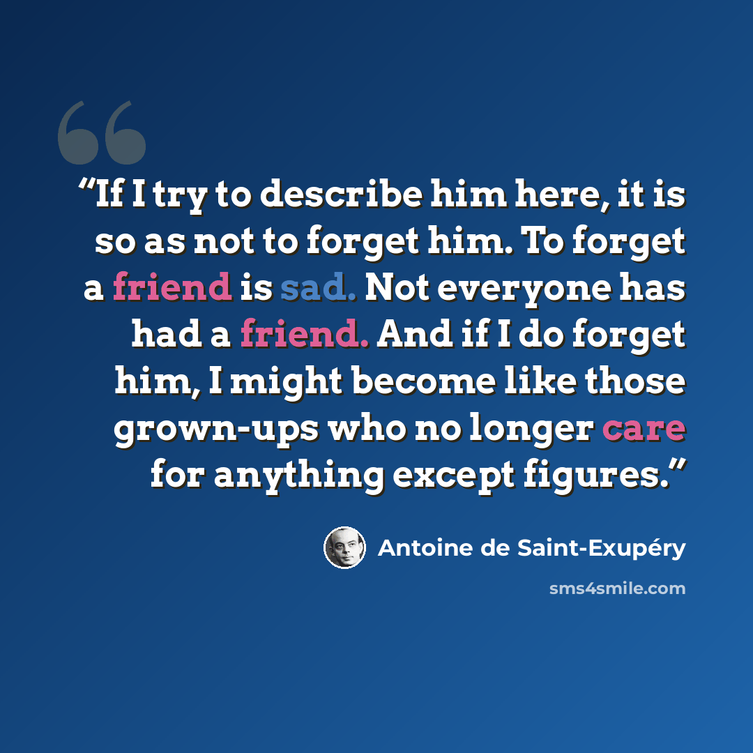 “If I try to describe him here, it is so as not to forget him. To forget a friend is sad. Not everyone has had a friend. And if I do forget him, I might become like those grown-ups who no longer care for anything except figures.” quote by Antoine de Saint-Exupéry