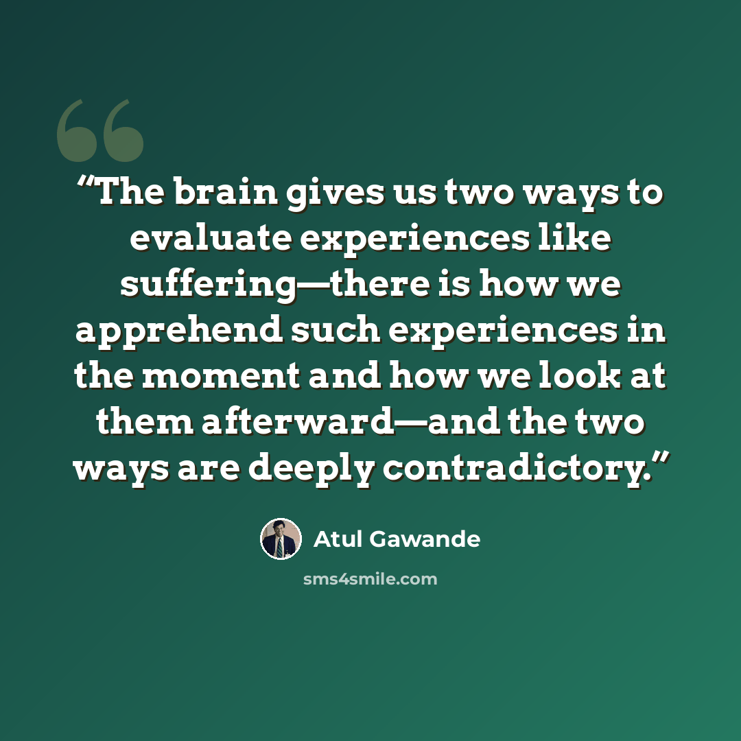 “The brain gives us two ways to evaluate experiences like suffering—there is how we apprehend such experiences in the moment and how we look at them afterward—and the two ways are deeply contradictory.” quote by Atul Gawande