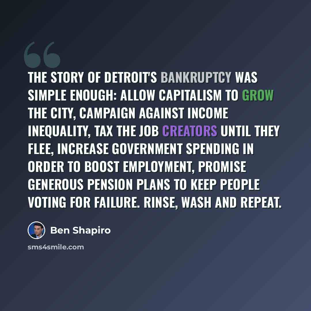 “The story of Detroit's bankruptcy was simple enough: Allow capitalism to grow the city, campaign against income inequality, tax the job creators until they flee, increase government spending in order to boost employment, promise generous pension plans to keep people voting for failure. Rinse, wash…” quote by Ben Shapiro