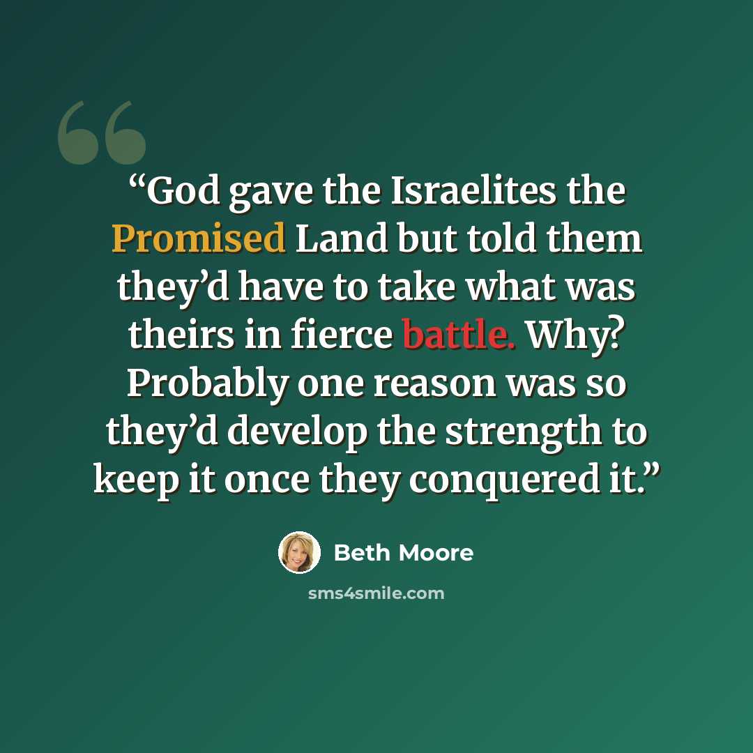 “God gave the Israelites the Promised Land but told them they’d have to take what was theirs in fierce battle. Why? Probably one reason was so they’d develop the strength to keep it once they conquered it.” quote by Beth Moore