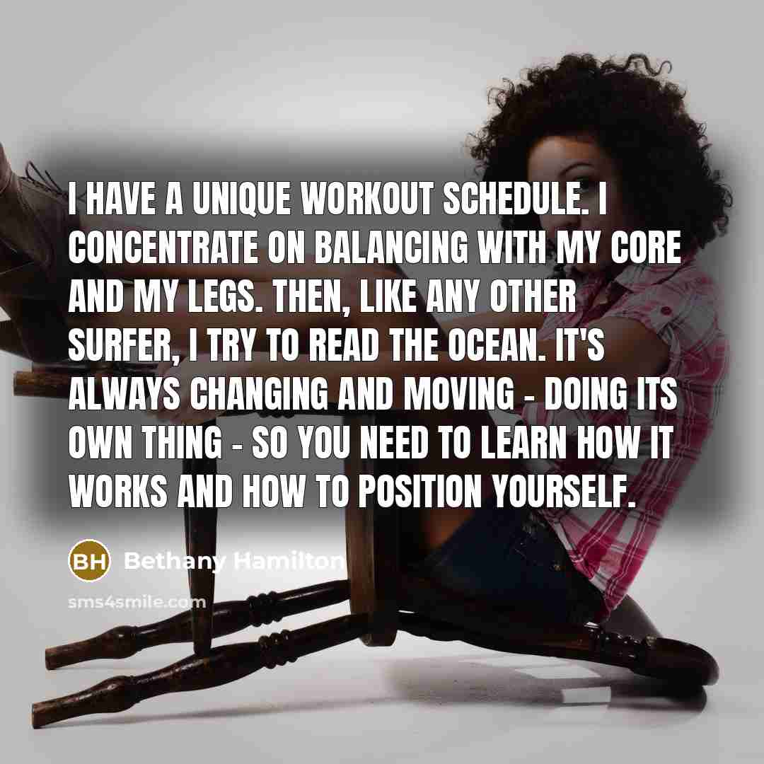 “I have a unique workout schedule. I concentrate on balancing with my core and my legs. Then, like any other surfer, I try to read the ocean. It's always changing and moving - doing its own thing - so you need to learn how it works and how to position yourself.” quote by Bethany Hamilton