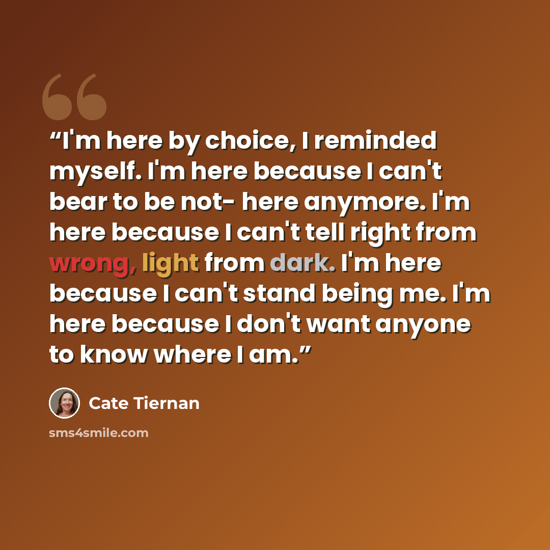 “I'm here by choice, I reminded myself. I'm here because I can't bear to be not- here anymore. I'm here because I can't tell right from wrong, light from dark. I'm here because I can't stand being me. I'm here because I don't want anyone to know where I am.” quote by Cate Tiernan
