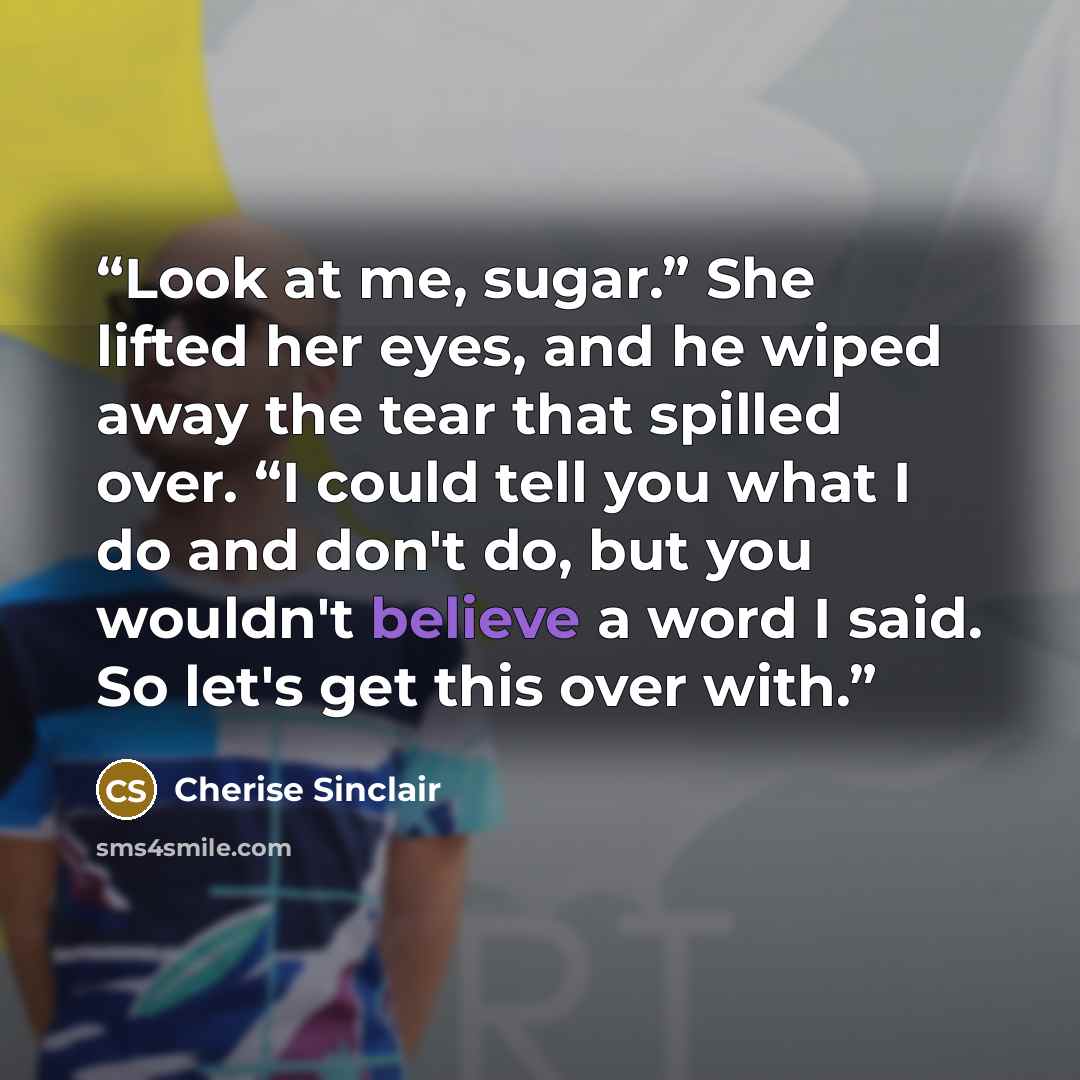 “Look at me, sugar.” She lifted her eyes, and he wiped away the tear that spilled over. “I could tell you what I do and don't do, but you wouldn't believe a word I said. So let's get this over with.” quote by Cherise Sinclair