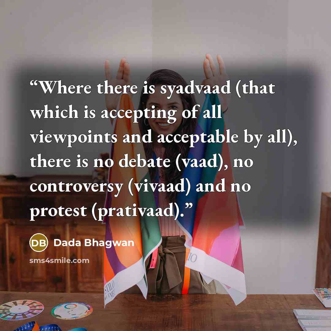 “Where there is syadvaad (that which is accepting of all viewpoints and acceptable by all), there is no debate (vaad), no controversy (vivaad) and no protest (prativaad).” quote by Dada Bhagwan