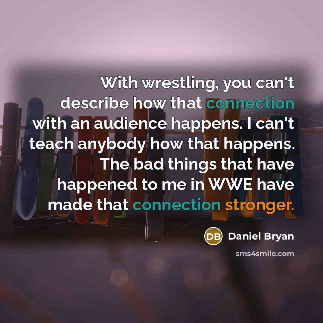 “With wrestling, you can't describe how that connection with an audience happens. I can't teach anybody how that happens. The bad things that have happened to me in WWE have made that connection stronger.” quote by Daniel Bryan