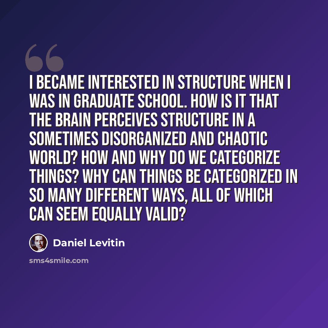“I became interested in structure when I was in graduate school. How is it that the brain perceives structure in a sometimes disorganized and chaotic world? How and why do we categorize things? Why can things be categorized in so many different ways, all of which can seem equally valid?” quote by Daniel Levitin