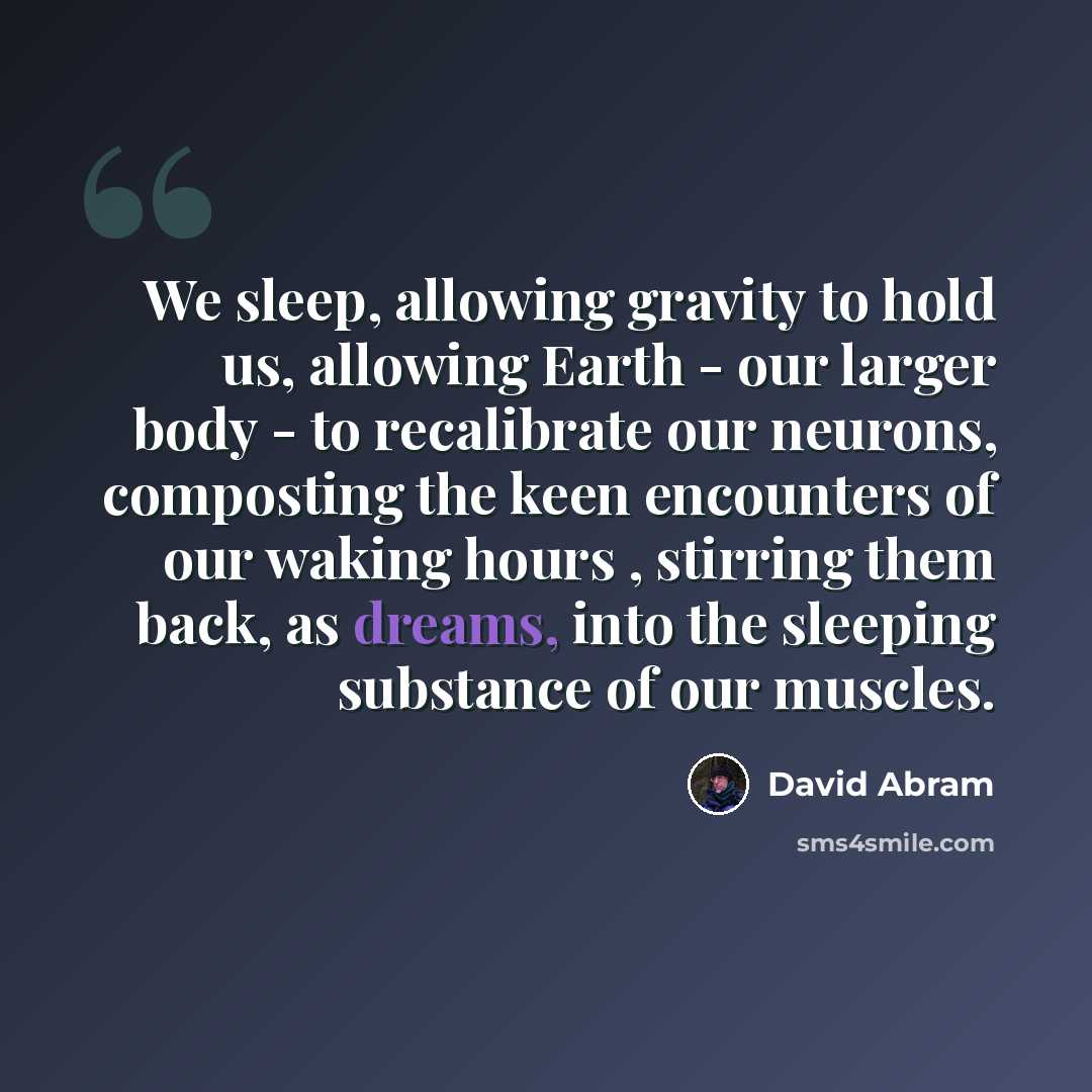 “We sleep, allowing gravity to hold us, allowing Earth - our larger body - to recalibrate our neurons, composting the keen encounters of our waking hours , stirring them back, as dreams, into the sleeping substance of our muscles.” quote by David Abram