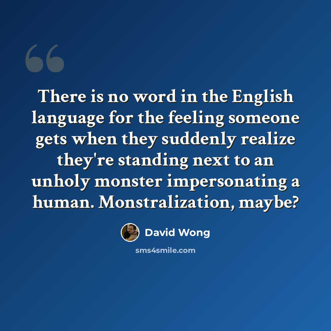 “There is no word in the English language for the feeling someone gets when they suddenly realize they're standing next to an unholy monster impersonating a human. Monstralization, maybe?” quote by David Wong