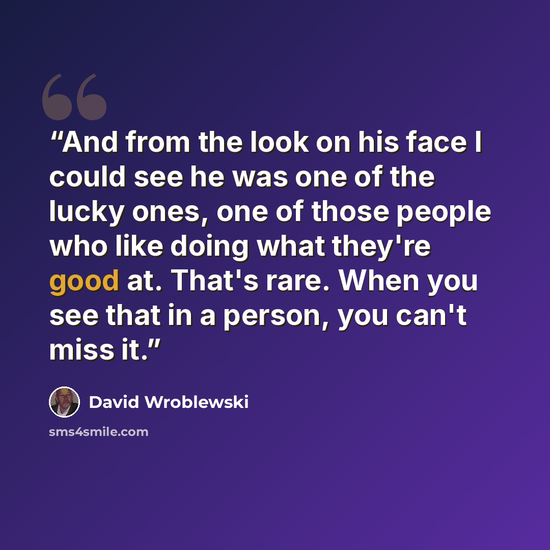 “And from the look on his face I could see he was one of the lucky ones, one of those people who like doing what they're good at. That's rare. When you see that in a person, you can't miss it.” quote by David Wroblewski