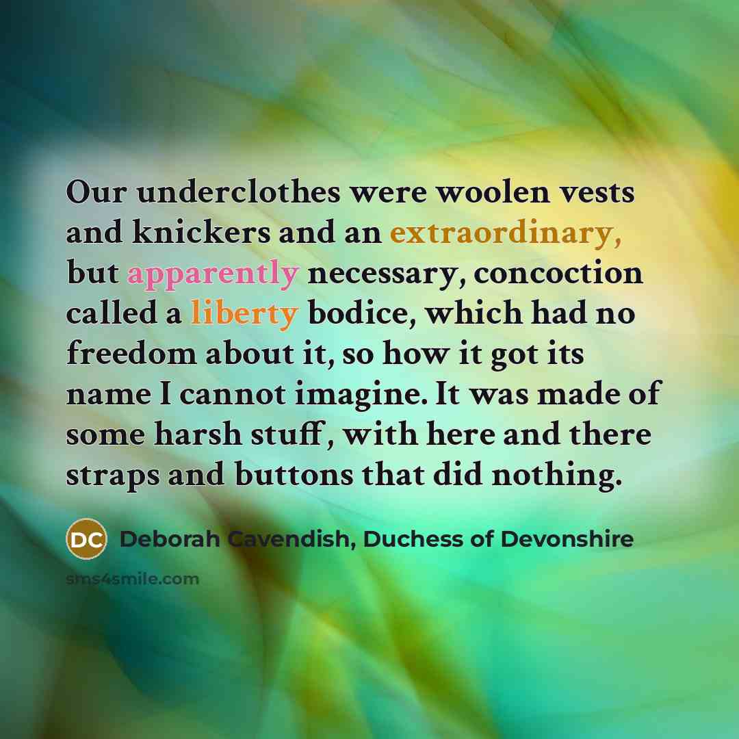 “Our underclothes were woolen vests and knickers and an extraordinary, but apparently necessary, concoction called a liberty bodice, which had no freedom about it, so how it got its name I cannot imagine. It was made of some harsh stuff, with here and there straps and buttons that did nothing.” quote by Deborah Cavendish, Duchess of Devonshire