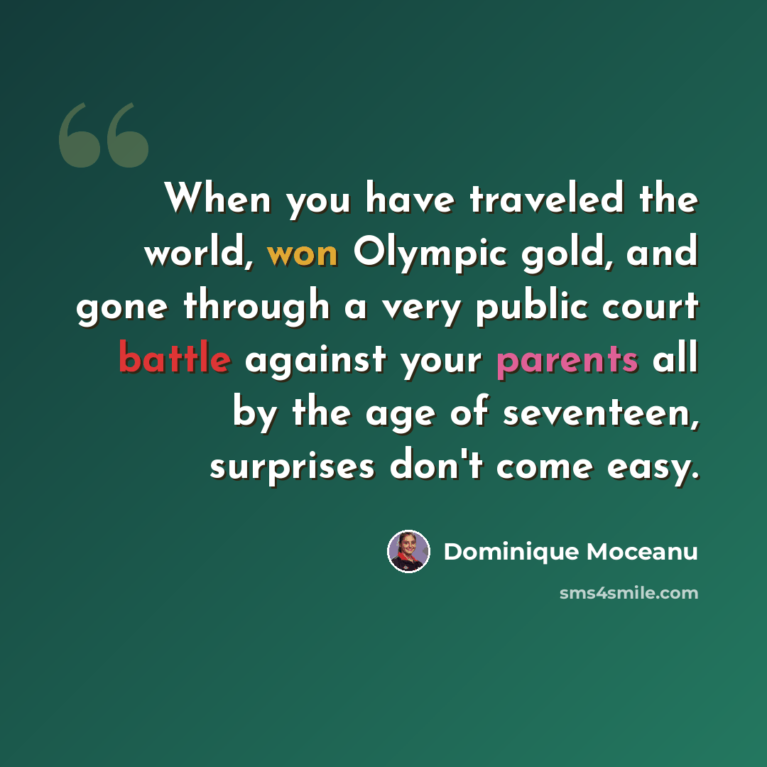 “When you have traveled the world, won Olympic gold, and gone through a very public court battle against your parents all by the age of seventeen, surprises don't come easy.” quote by Dominique Moceanu
