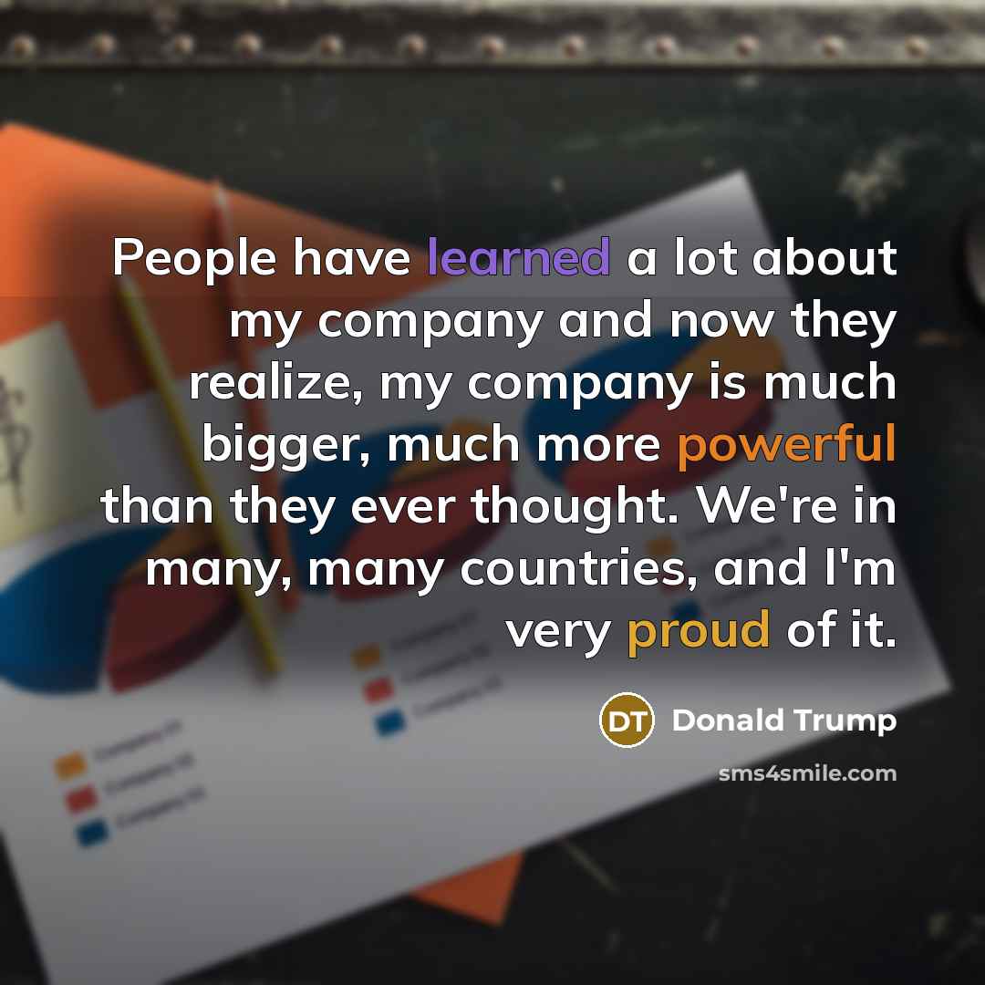 “People have learned a lot about my company and now they realize, my company is much bigger, much more powerful than they ever thought. We're in many, many countries, and I'm very proud of it.” quote by Donald Trump
