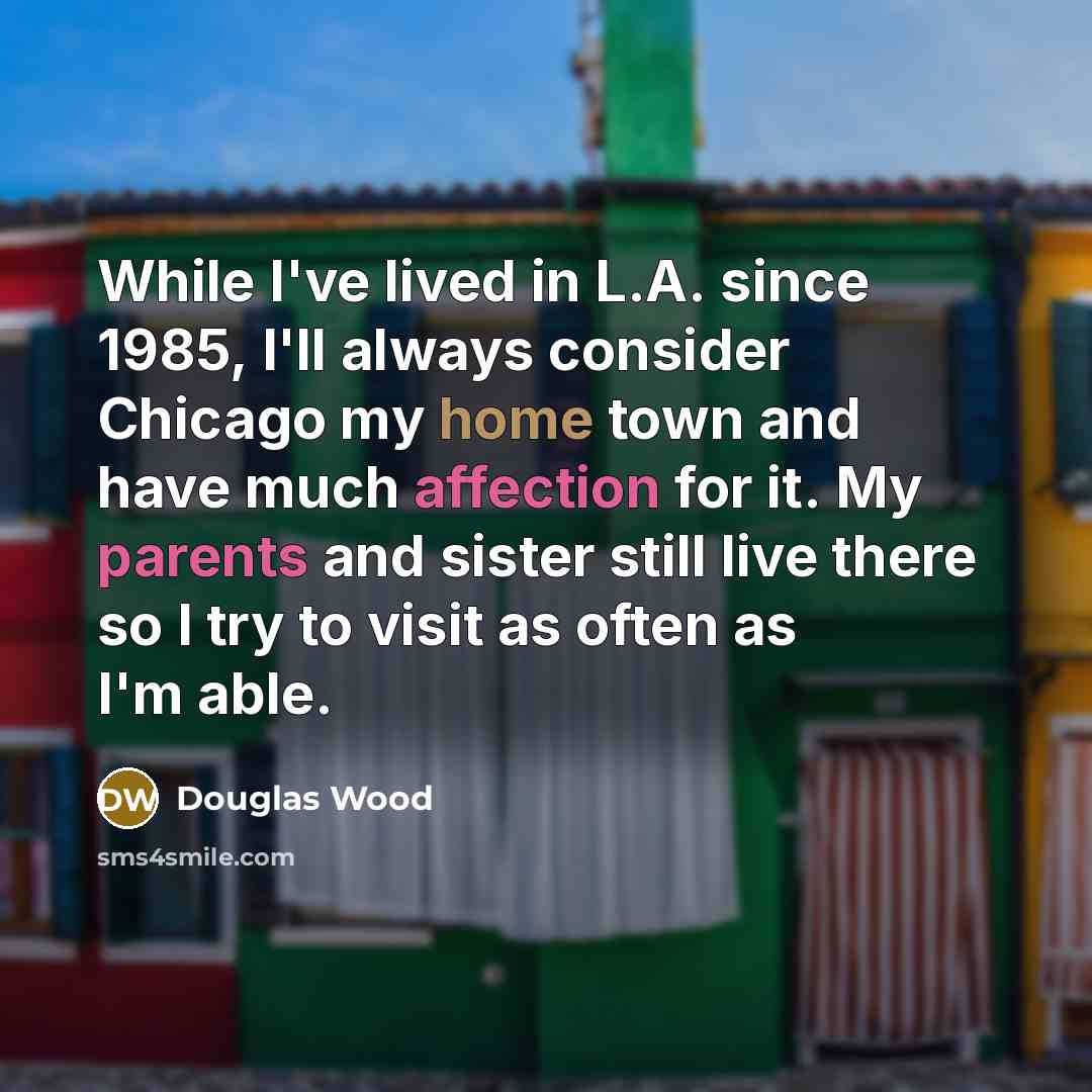 “While I've lived in L.A. since 1985, I'll always consider Chicago my home town and have much affection for it. My parents and sister still live there so I try to visit as often as I'm able.” quote by Douglas Wood