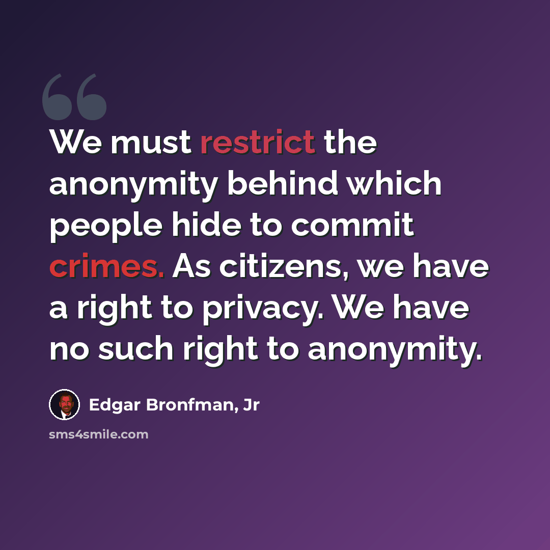 “We must restrict the anonymity behind which people hide to commit crimes. As citizens, we have a right to privacy. We have no such right to anonymity.” quote by Edgar Bronfman, Jr