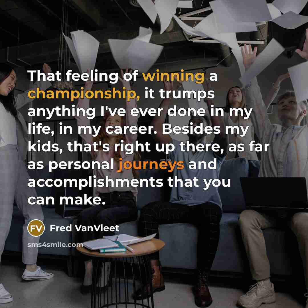 “That feeling of winning a championship, it trumps anything I've ever done in my life, in my career. Besides my kids, that's right up there, as far as personal journeys and accomplishments that you can make.” quote by Fred VanVleet