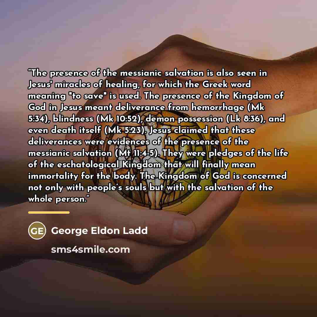 “The presence of the messianic salvation is also seen in Jesus' miracles of healing, for which the Greek word meaning "to save" is used. The presence of the Kingdom of God in Jesus meant deliverance from hemorrhage (Mk 5:34), blindness (Mk 10:52), demon possession (Lk 8:36), and even death itself…” quote by George Eldon Ladd