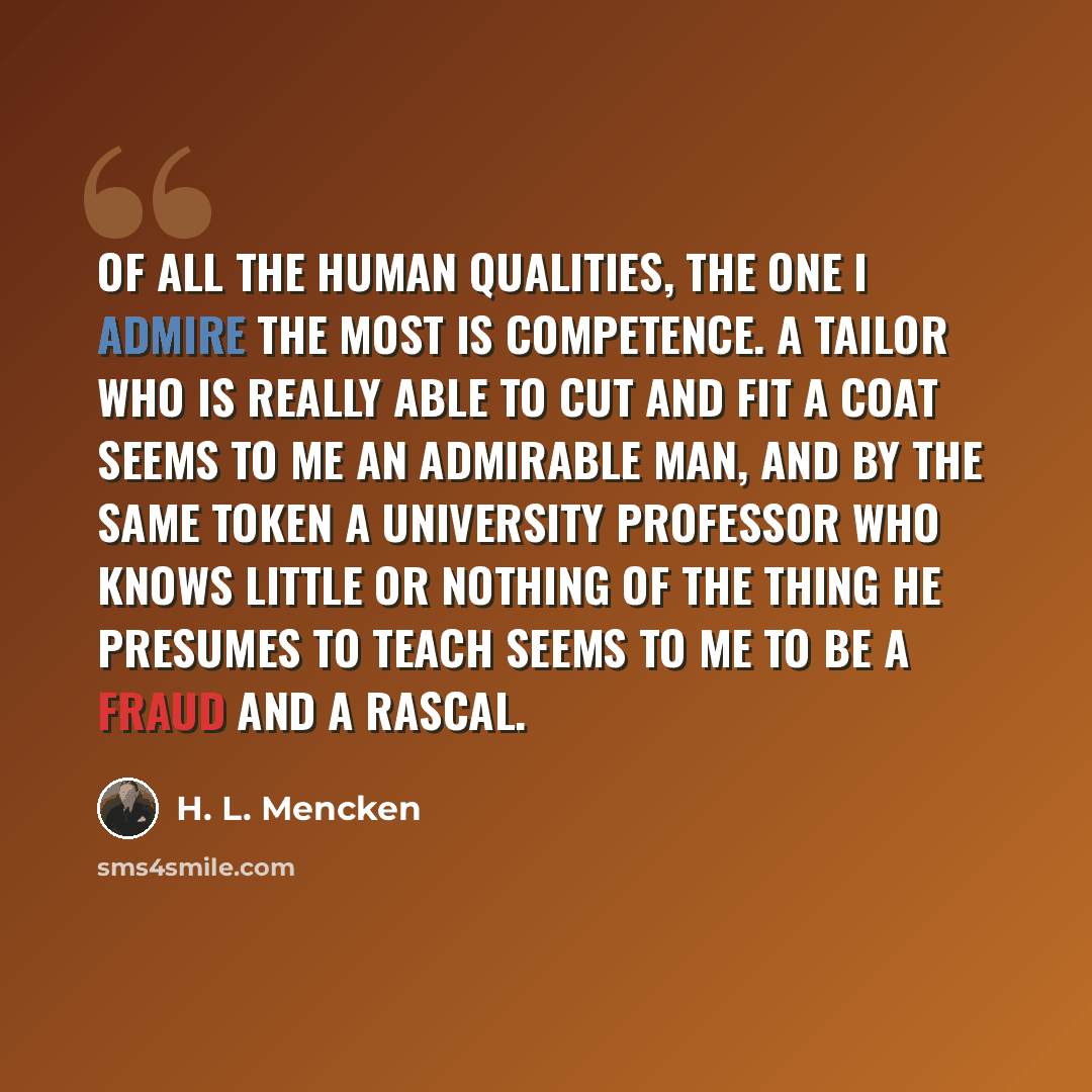 “Of all the human qualities, the one I admire the most is competence. A tailor who is really able to cut and fit a coat seems to me an admirable man, and by the same token a university professor who knows little or nothing of the thing he presumes to teach seems to me to be a fraud and a rascal.” quote by H. L. Mencken