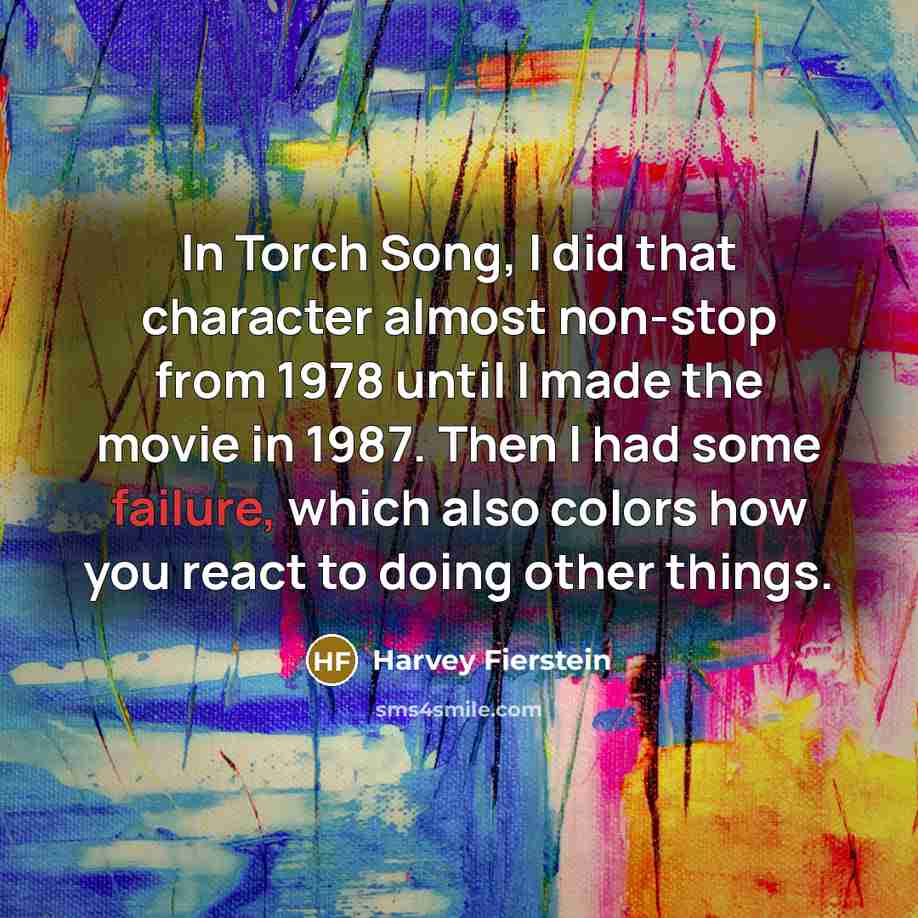 “In Torch Song, I did that character almost non-stop from 1978 until I made the movie in 1987. Then I had some failure, which also colors how you react to doing other things.” quote by Harvey Fierstein