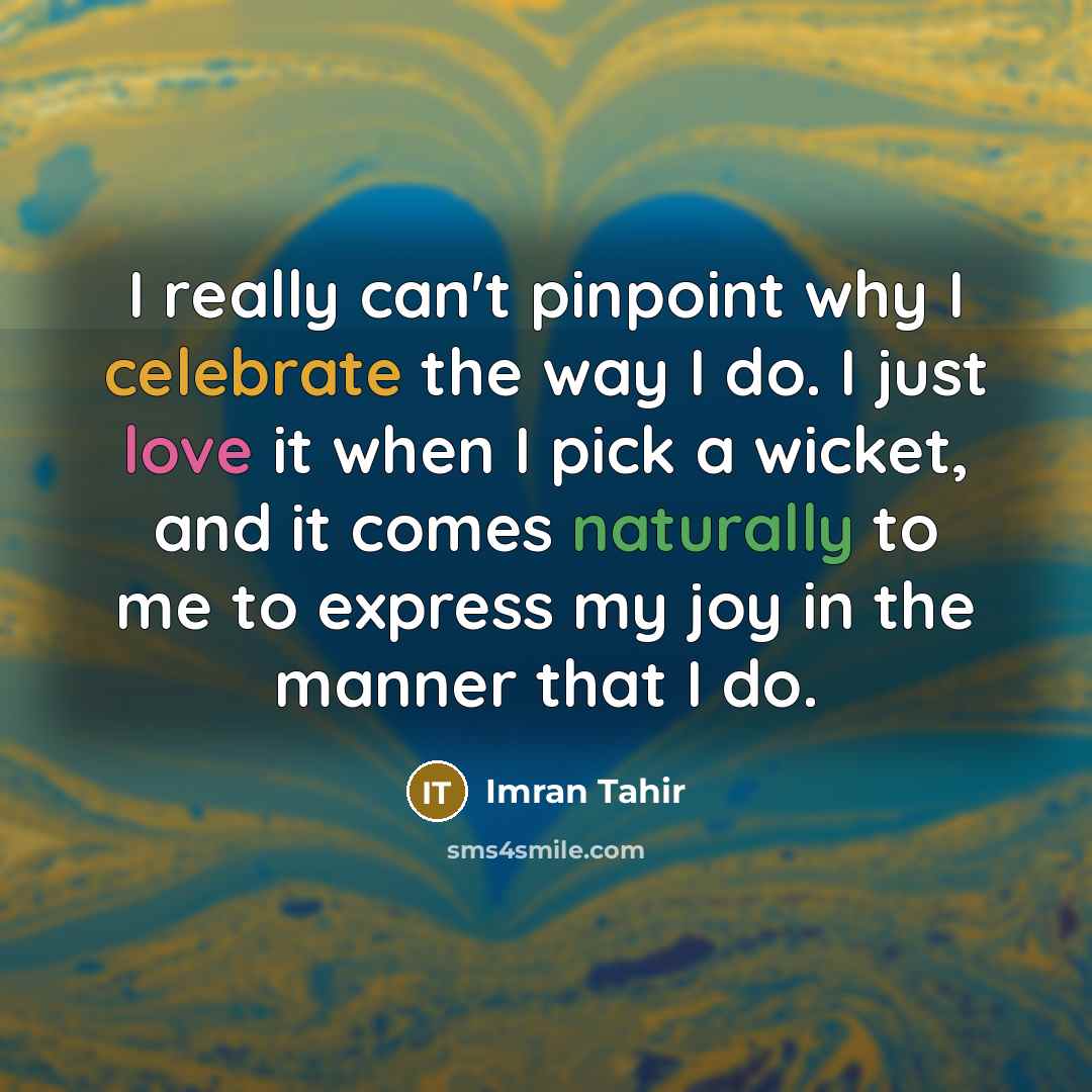 “I really can't pinpoint why I celebrate the way I do. I just love it when I pick a wicket, and it comes naturally to me to express my joy in the manner that I do.” quote by Imran Tahir