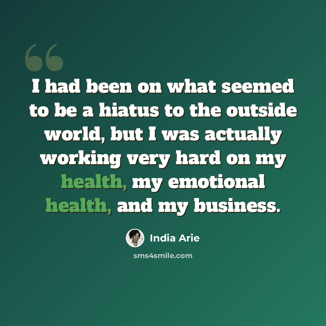 “I had been on what seemed to be a hiatus to the outside world, but I was actually working very hard on my health, my emotional health, and my business.” quote by India Arie