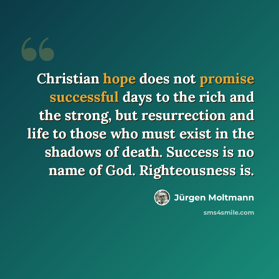 “Christian hope does not promise successful days to the rich and the strong, but resurrection and life to those who must exist in the shadows of death. Success is no name of God. Righteousness is.” quote by Jürgen Moltmann