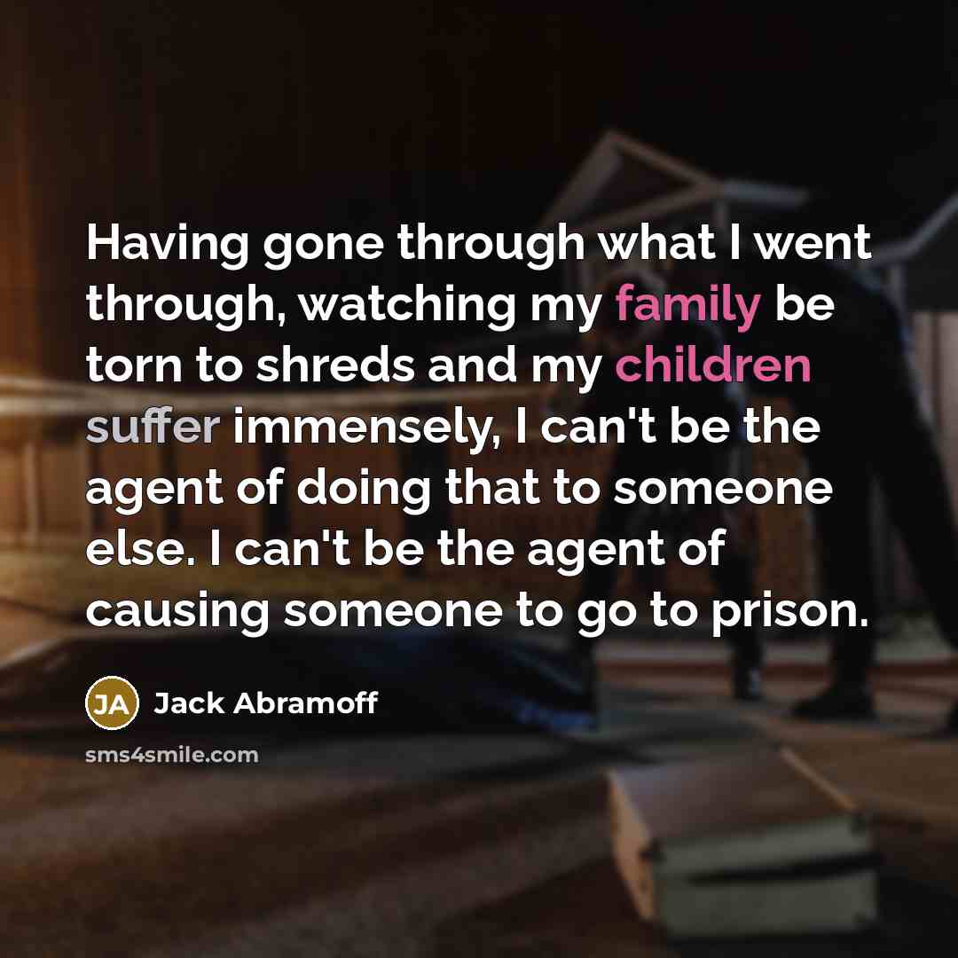 “Having gone through what I went through, watching my family be torn to shreds and my children suffer immensely, I can't be the agent of doing that to someone else. I can't be the agent of causing someone to go to prison.” quote by Jack Abramoff