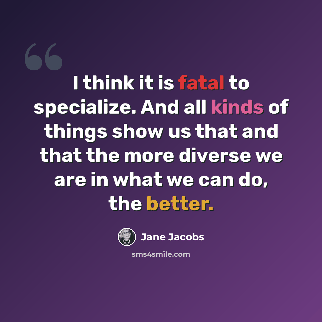 “I think it is fatal to specialize. And all kinds of things show us that and that the more diverse we are in what we can do, the better.” quote by Jane Jacobs