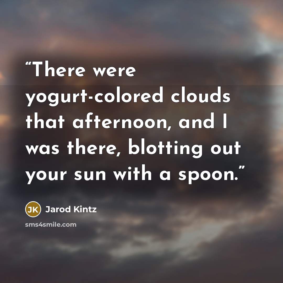 “There were yogurt-colored clouds that afternoon, and I was there, blotting out your sun with a spoon.” quote by Jarod Kintz