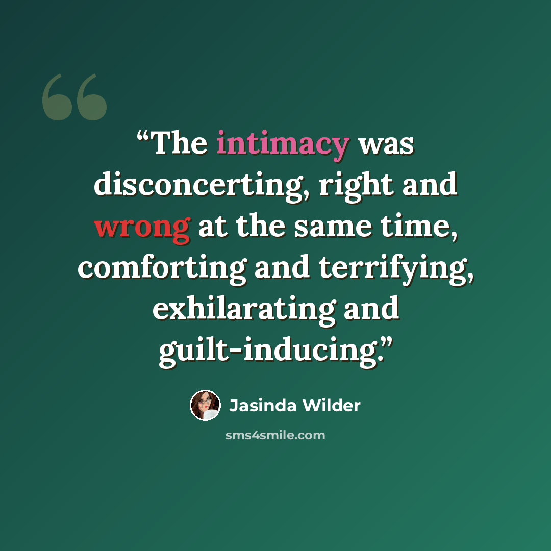 “The intimacy was disconcerting, right and wrong at the same time, comforting and terrifying, exhilarating and guilt-inducing.” quote by Jasinda Wilder