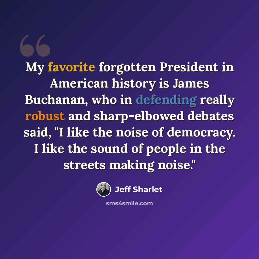 “My favorite forgotten President in American history is James Buchanan, who in defending really robust and sharp-elbowed debates said, "I like the noise of democracy. I like the sound of people in the streets making noise."” quote by Jeff Sharlet