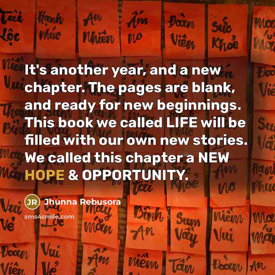 “It's another year, and a new chapter. The pages are blank, and ready for new beginnings. This book we called LIFE will be filled with our own new stories. We called this chapter a NEW HOPE & OPPORTUNITY.” quote by Jhunna Rebusora