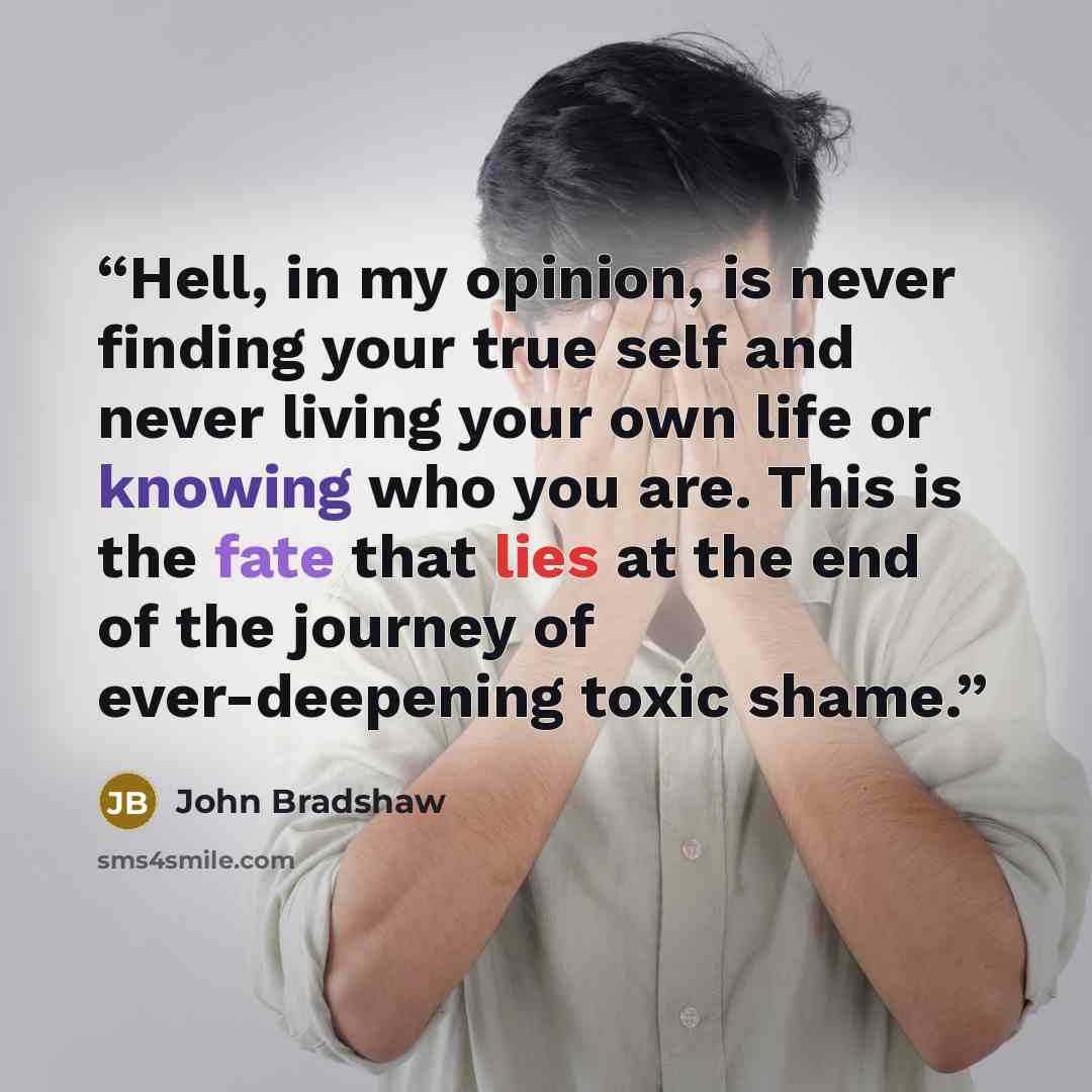 “Hell, in my opinion, is never finding your true self and never living your own life or knowing who you are. This is the fate that lies at the end of the journey of ever-deepening toxic shame.” quote by John Bradshaw