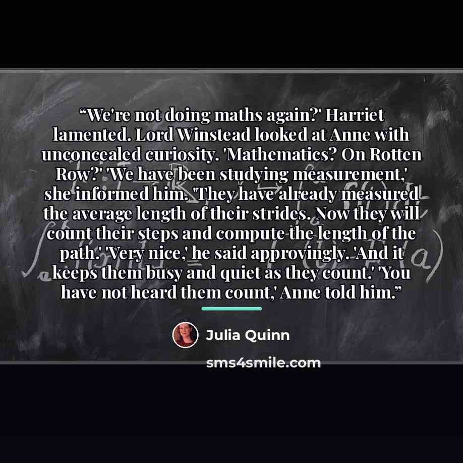 “We're not doing maths again?' Harriet lamented. Lord Winstead looked at Anne with unconcealed curiosity. 'Mathematics? On Rotten Row?' 'We have been studying measurement,' she informed him. 'They have already measured the average length of their strides. Now they will count their steps and compute…” quote by Julia Quinn