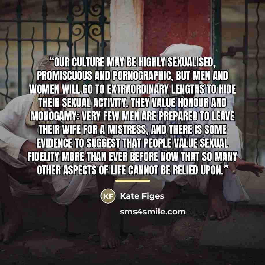 “Our culture may be highly sexualised, promiscuous and pornographic, but men and women will go to extraordinary lengths to hide their sexual activity. They value honour and monogamy: very few men are prepared to leave their wife for a mistress, and there is some evidence to suggest that people…” quote by Kate Figes