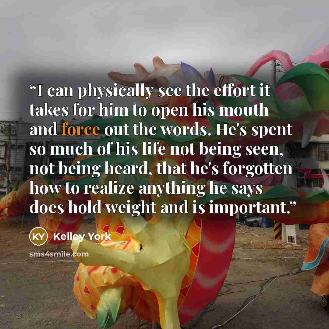 “I can physically see the effort it takes for him to open his mouth and force out the words. He's spent so much of his life not being seen, not being heard, that he's forgotten how to realize anything he says does hold weight and is important.” quote by Kelley York