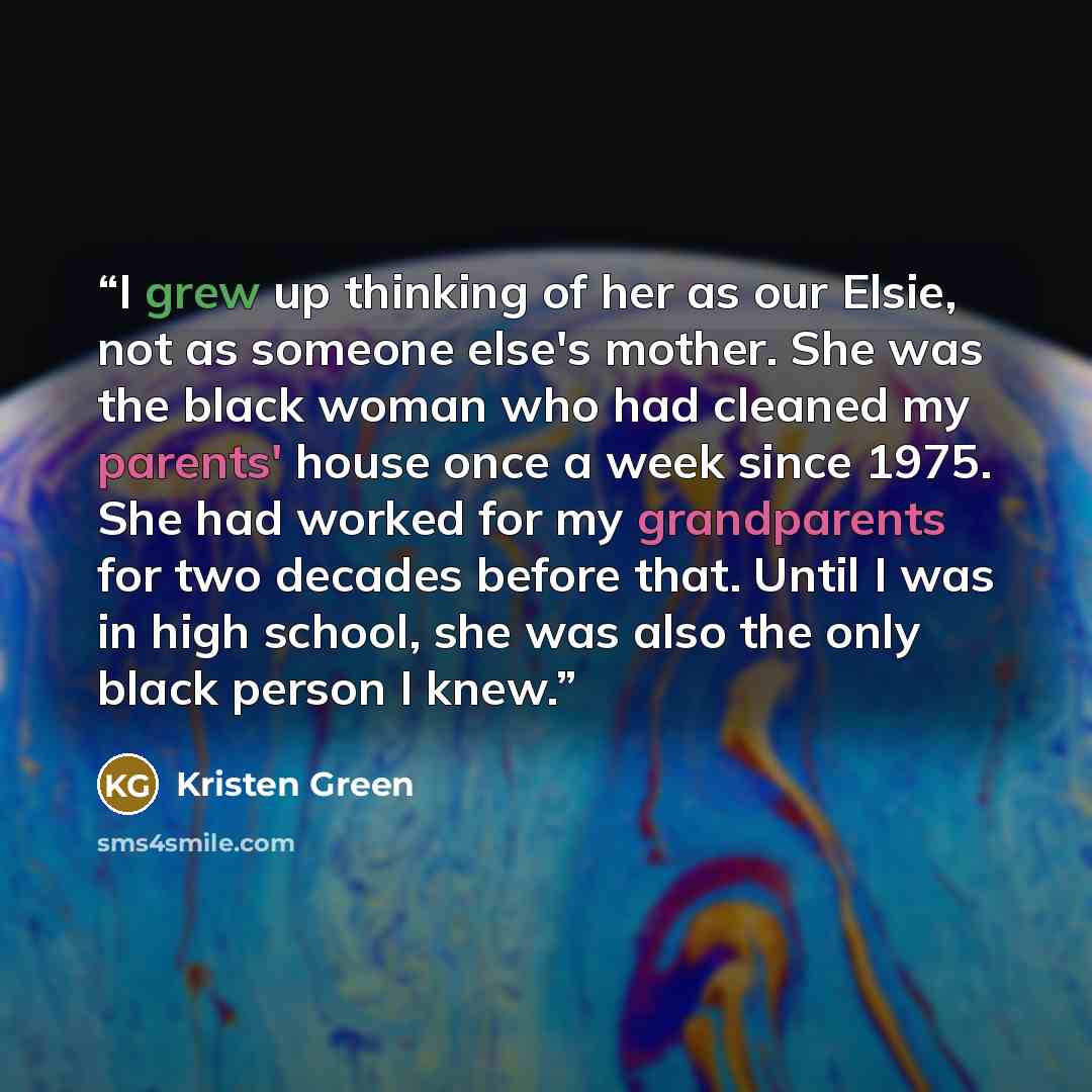 “I grew up thinking of her as our Elsie, not as someone else's mother. She was the black woman who had cleaned my parents' house once a week since 1975. She had worked for my grandparents for two decades before that. Until I was in high school, she was also the only black person I knew.” quote by Kristen Green