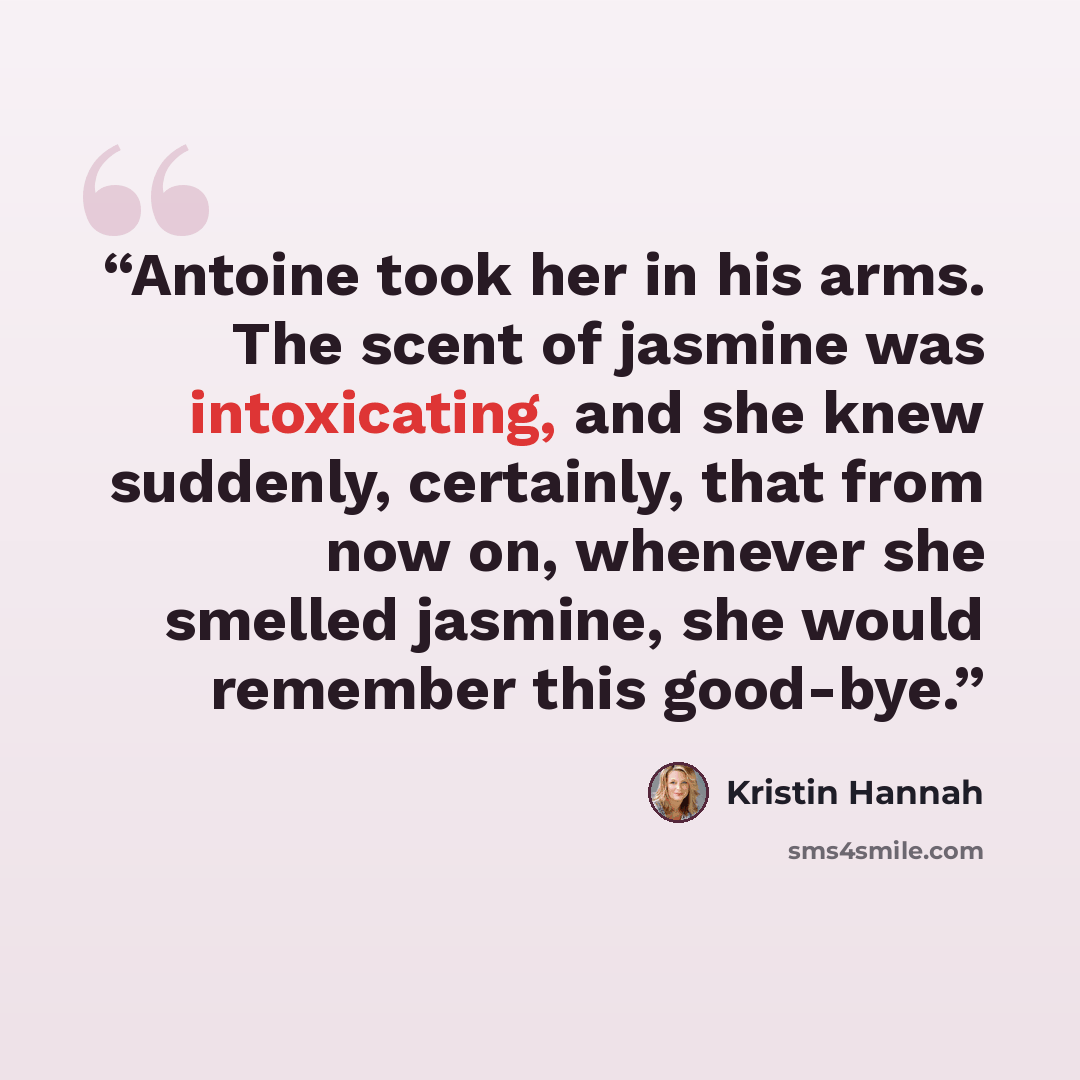 “Antoine took her in his arms. The scent of jasmine was intoxicating, and she knew suddenly, certainly, that from now on, whenever she smelled jasmine, she would remember this good-bye.” quote by Kristin Hannah