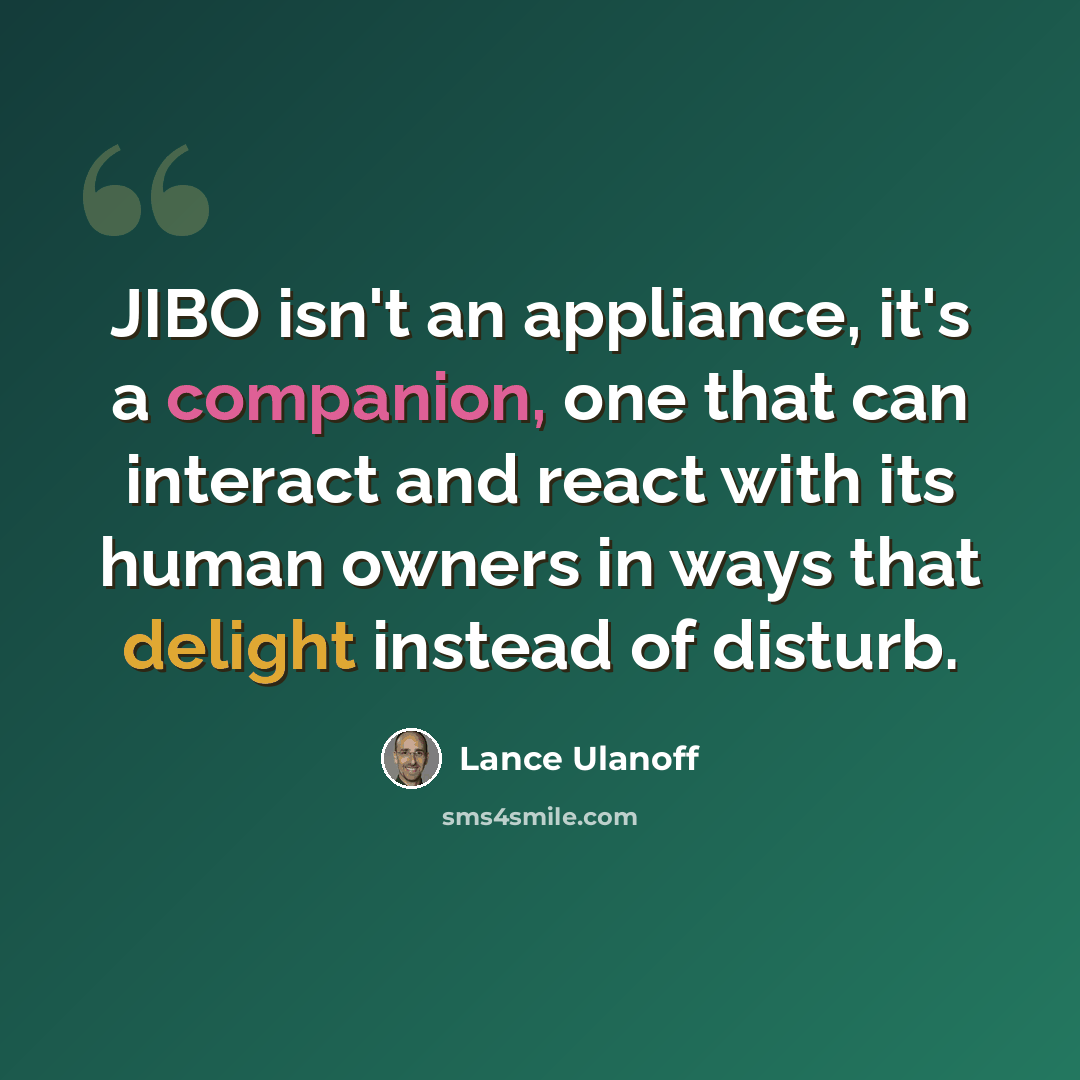 “JIBO isn't an appliance, it's a companion, one that can interact and react with its human owners in ways that delight instead of disturb.” quote by Lance Ulanoff