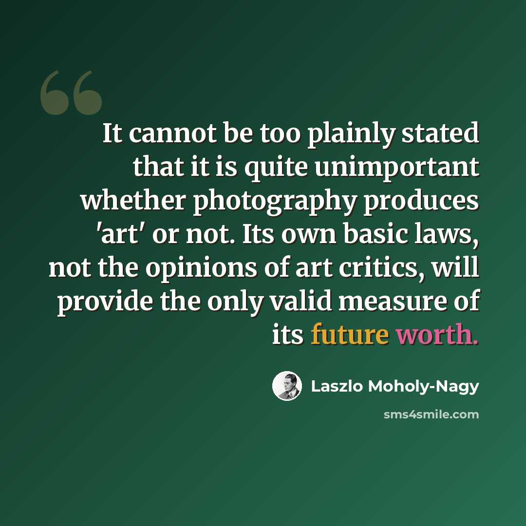 “It cannot be too plainly stated that it is quite unimportant whether photography produces 'art' or not. Its own basic laws, not the opinions of art critics, will provide the only valid measure of its future worth.” quote by Laszlo Moholy-Nagy