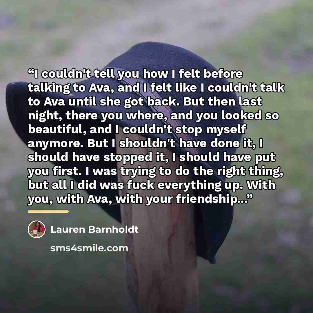 “I couldn't tell you how I felt before talking to Ava, and I felt like I couldn't talk to Ava until she got back. But then last night, there you where, and you looked so beautiful, and I couldn't stop myself anymore. But I shouldn't have done it, I should have stopped it, I should have put you…” quote by Lauren Barnholdt