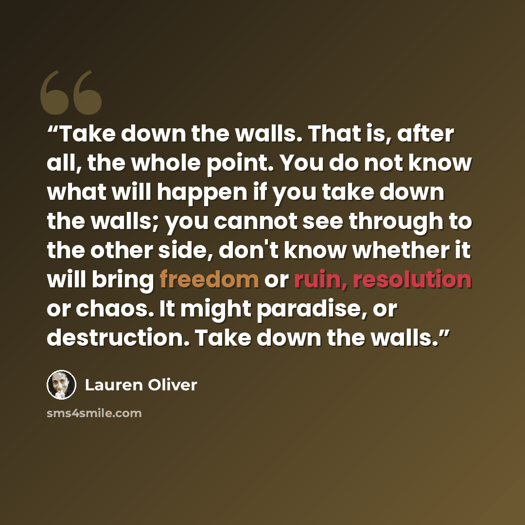 “Take down the walls. That is, after all, the whole point. You do not know what will happen if you take down the walls; you cannot see through to the other side, don't know whether it will bring freedom or ruin, resolution or chaos. It might paradise, or destruction. Take down the walls.” quote by Lauren Oliver