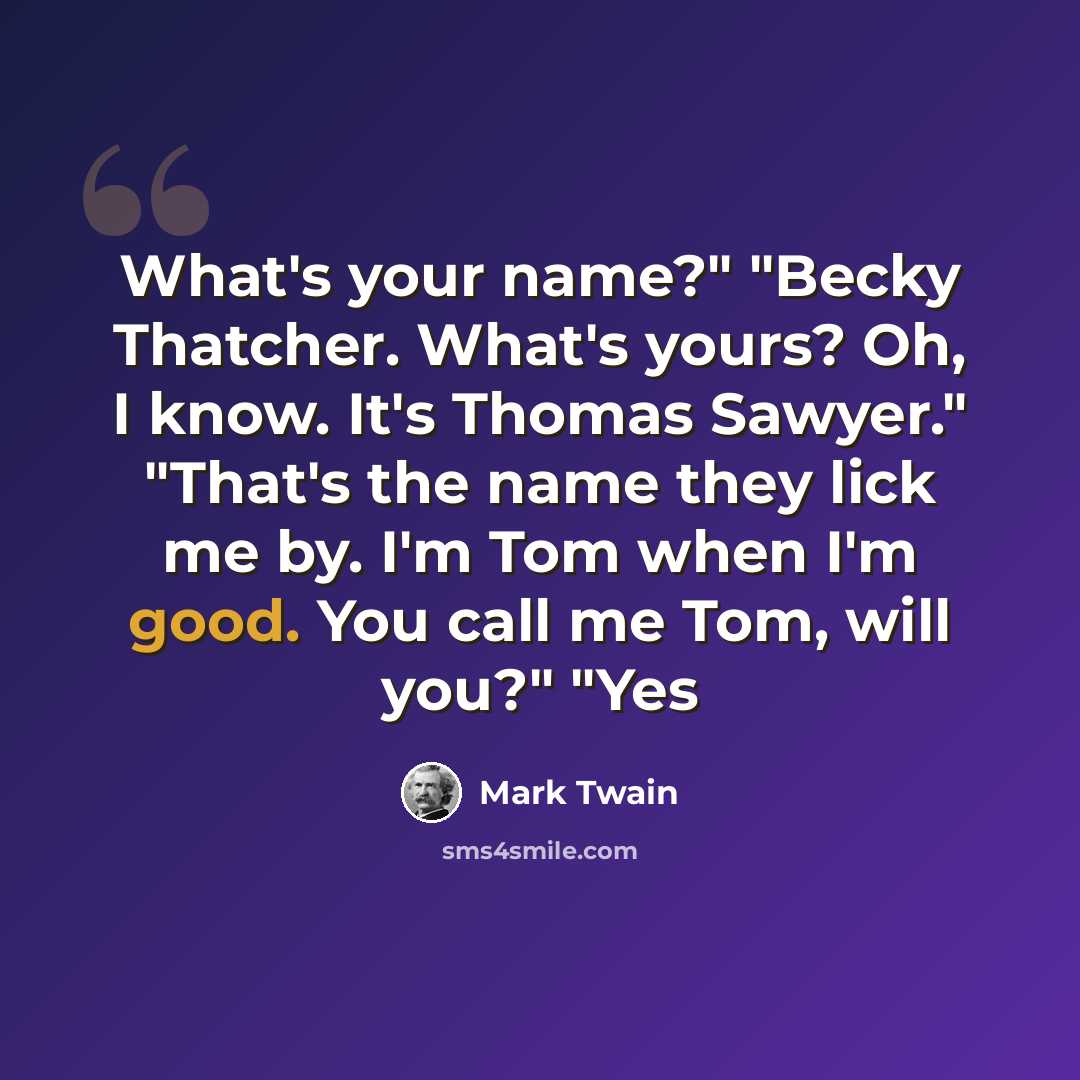 “What's your name?" "Becky Thatcher. What's yours? Oh, I know. It's Thomas Sawyer." "That's the name they lick me by. I'm Tom when I'm good. You call me Tom, will you?" "Yes” quote by Mark Twain