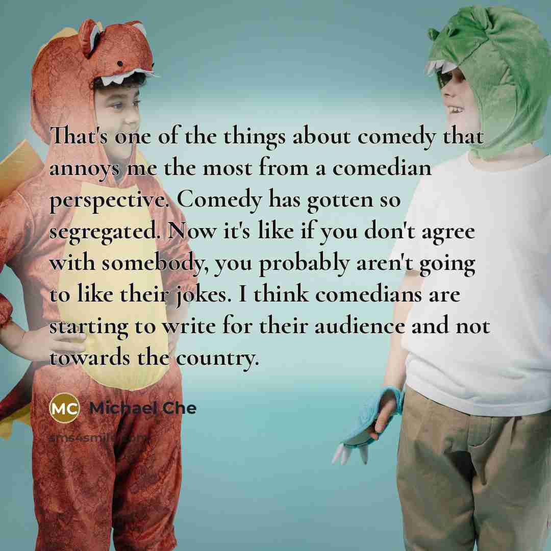 “That's one of the things about comedy that annoys me the most from a comedian perspective. Comedy has gotten so segregated. Now it's like if you don't agree with somebody, you probably aren't going to like their jokes. I think comedians are starting to write for their audience and not towards the…” quote by Michael Che